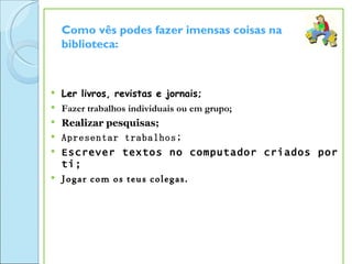 Como vês podes fazer imensas coisas na
    biblioteca:



   Ler livros, revistas e jornais;
   Fazer trabalhos individuais ou em grupo;
   Realizar pesquisas;
   Apresentar trabalhos;
   Escrever textos no computador criados por
    ti;
   Jogar com os teus colegas.
 