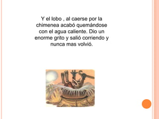 Y el lobo , al caerse por la
chimenea acabó quemándose
con el agua caliente. Dio un
enorme grito y salió corriendo y
nunca mas volvió.

 