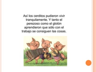 Así los cerditos pudieron vivir
tranquilamente. Y tanto el
perezoso como el glotón
aprendieron que sólo con el
trabajo se consiguen las cosas.

 