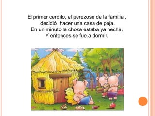 El primer cerdito, el perezoso de la familia ,
decidió hacer una casa de paja.
En un minuto la choza estaba ya hecha.
Y entonces se fue a dormir.

 