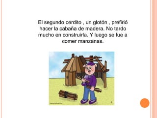 El segundo cerdito , un glotón , prefirió
hacer la cabaña de madera. No tardo
mucho en construirla. Y luego se fue a
comer manzanas.

 