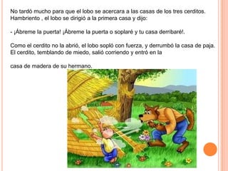 No tardó mucho para que el lobo se acercara a las casas de los tres cerditos.
Hambriento , el lobo se dirigió a la primera casa y dijo:
- ¡Ábreme la puerta! ¡Ábreme la puerta o soplaré y tu casa derribaré!.
Como el cerdito no la abrió, el lobo sopló con fuerza, y derrumbó la casa de paja.
El cerdito, temblando de miedo, salió corriendo y entró en la
casa de madera de su hermano.

 