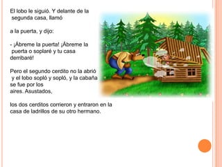 El lobo le siguió. Y delante de la
segunda casa, llamó
a la puerta, y dijo:
- ¡Ábreme la puerta! ¡Ábreme la
puerta o soplaré y tu casa
derribaré!
Pero el segundo cerdito no la abrió
y el lobo sopló y sopló, y la cabaña
se fue por los
aires. Asustados,

los dos cerditos corrieron y entraron en la
casa de ladrillos de su otro hermano.

 