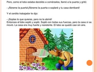 Pero, como el lobo estaba decidido a comérselos, llamó a la puerta y gritó:

- ¡Ábreme la puerta!¡Ábreme la puerta o soplaré y tu casa derribaré!
Y el cerdito trabajador le dijo:
- ¡Soplas lo que quieras, pero no la abriré!
Entonces el lobo sopló y sopló. Sopló con todas sus fuerzas, pero la casa ni se
movió. La casa era muy fuerte y resistente. El lobo se quedó casi sin aire.

 