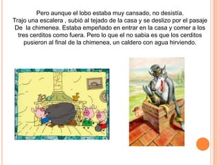 Pero aunque el lobo estaba muy cansado, no desistía.
Trajo una escalera , subió al tejado de la casa y se deslizo por el pasaje
De la chimenea. Estaba empeñado en entrar en la casa y comer a los
tres cerditos como fuera. Pero lo que el no sabia es que los cerditos
pusieron al final de la chimenea, un caldero con agua hirviendo.

 