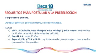 REQUISITOS PARA POSTULAR A LA PRESELECCIÓN
•Ser peruano o peruana.
•Acreditar pobreza o pobreza extrema, o situación especial.
•EDAD:
o Beca 18 Ordinaria, Beca Albergue, Beca Huallaga y Beca Vraem: Tener menos
de 22 años de edad al 18 de setiembre del 2021.
o Beca FF. AA.: Hasta 30 años.
o Repared, EIB, y CNA y PA: No hay límite de edad, como tampoco para aquellos
que acrediten discapacidad.
 