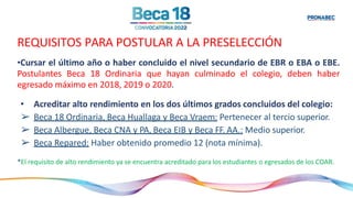 REQUISITOS PARA POSTULAR A LA PRESELECCIÓN
•Cursar el último año o haber concluido el nivel secundario de EBR o EBA o EBE.
Postulantes Beca 18 Ordinaria que hayan culminado el colegio, deben haber
egresado máximo en 2018, 2019 o 2020.
• Acreditar alto rendimiento en los dos últimos grados concluidos del colegio:
➢ Beca 18 Ordinaria, Beca Huallaga y Beca Vraem: Pertenecer al tercio superior.
➢ Beca Albergue, Beca CNA y PA, Beca EIB y Beca FF. AA.: Medio superior.
➢ Beca Repared: Haber obtenido promedio 12 (nota mínima).
*El requisito de alto rendimiento ya se encuentra acreditado para los estudiantes o egresados de los COAR.
 