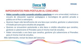 IMPEDIMENTOS PARA POSTULAR AL CONCURSO
•
•
•
Haber cursado o estar cursando estudios superiores en una universidad, instituto o
escuela de educación superior pedagógico o tecnológico de gestión privada o
pública en el Perú o extranjero.
Quienes hayan sido beneficiarios de una beca que canalice, gestione o subvencione
el Estado peruano para estudios de pregrado.
Quienes se encuentren postulando a otra beca o crédito educativo que canalice,
gestione o subvencione el Pronabec para el mismo nivel de estudios.
• Haber renunciado a una beca que canalice, gestione y/o subvencione el Pronabec
para el mismo nivel de estudios.
Más información, revisar las bases del concurso.
 