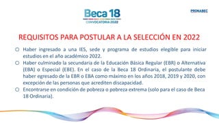 o Haber ingresado a una IES, sede y programa de estudios elegible para iniciar
estudios en el año académico 2022.
o Haber culminado la secundaria de la Educación Básica Regular (EBR) o Alternativa
(EBA) o Especial (EBE). En el caso de la Beca 18 Ordinaria, el postulante debe
haber egresado de la EBR o EBA como máximo en los años 2018, 2019 y 2020, con
excepción de las personas que acrediten discapacidad.
o Encontrarse en condición de pobreza o pobreza extrema (solo para el caso de Beca
18 Ordinaria).
REQUISITOS PARA POSTULAR A LA SELECCIÓN EN 2022
 