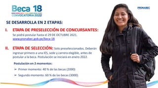 I. ETAPA DE PRESELECCIÓN DE CONCURSANTES:
Se podrá postular hasta el 29 DE OCTUBRE 2021.
www.pronabec.gob.pe/beca-18
II. ETAPA DE SELECCIÓN: Solo preseleccionados. Deberán
ingresar primero a una IES, sede y carrera elegible, antes de
postular a la beca. Postulación se iniciará en enero 2022.
Postulación en 2 momentos:
➢ Primer momento: 40 % de las becas (2000)
➢ Segundo momento: 60 % de las becas (3000).
SE DESARROLLA EN 2 ETAPAS:
 