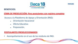 BENEFICIOS:
ETAPA DE PRESELECCIÓN: Para postulantes con registro completo
Acceso a la Plataforma de Apoyo y Orientación (PAO):
•
•
•
Orientación Vocacional
Oferta Educativa
Preparación.
POSTULANTES PRESELECCIONADOS
• Acompañamiento en el uso de los módulos de PAO.
 