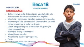 •
•
•
•
•
•
•
•
Se le devuelve costo de inscripción y postulación a la
institución de educación superior (IES) elegible.
Matrícula y pensión de estudios (cuando corresponda).
Idioma inglés solo para estudios universitarios (cuando
no forme parte de la malla curricular).
Gastos obligatorios para la obtención del grado y/o
título o equivalente.
Movilidad local y alimentación.
Materiales de estudio.
Alojamiento (cuando corresponda).
Otros.
Mayor información, leer las bases del concurso.
BENEFICIOS:
PARA BECARIOS
 