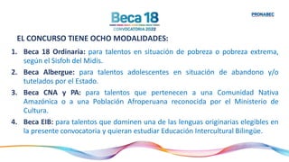 EL CONCURSO TIENE OCHO MODALIDADES:
1. Beca 18 Ordinaria: para talentos en situación de pobreza o pobreza extrema,
según el Sisfoh del Midis.
2. Beca Albergue: para talentos adolescentes en situación de abandono y/o
tutelados por el Estado.
3. Beca CNA y PA: para talentos que pertenecen a una Comunidad Nativa
Amazónica o a una Población Afroperuana reconocida por el Ministerio de
Cultura.
4. Beca EIB: para talentos que dominen una de las lenguas originarias elegibles en
la presente convocatoria y quieran estudiar Educación Intercultural Bilingüe.
 