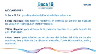 MODALIDADES
5. Beca FF. AA.: para licenciados del Servicio Militar Voluntario.
6.Beca Huallaga: para talentos residentes en distritos del ámbito del Huallaga
(se ubican en Huánuco, San Martín y Ucayali).
7.Beca Repared: para víctimas de la violencia ocurrida en el país durante los
años 1980-2000.
8.Beca Vraem: para talentos de los distritos del ámbito del Valle de los ríos
Apurímac, Ene y Mantaro (se ubican en Ayacucho, Cusco, Huancavelica, Junín y
Apurímac).
 