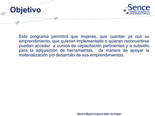Objetivo Becas Mype mujeres jefas de hogar Este programa permitirá que mujeres, que cuentan ya con su emprendimiento, que quieran implementarlo o quieran reconvertirse puedan acceder  a cursos de capacitación pertinentes y a subsidio para la adquisición de herramientas,  de manera de apoyar la materialización y/o desarrollo de sus emprendimientos.  