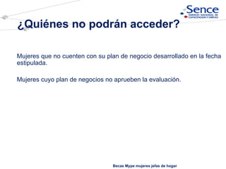 Mujeres que no cuenten con su plan de negocio desarrollado en la fecha estipulada. Mujeres cuyo plan de negocios no aprueben la evaluación.  ¿Quiénes no podrán acceder? Becas Mype mujeres jefas de hogar 