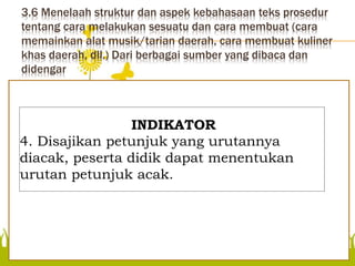 3.6 Menelaah struktur dan aspek kebahasaan teks prosedur
tentang cara melakukan sesuatu dan cara membuat (cara
memainkan alat musik/tarian daerah, cara membuat kuliner
khas daerah, dll.) Dari berbagai sumber yang dibaca dan
didengar
Disajikan petunjuk yang
urutannya diacak, peserta
didik dapat menentukan
urutan petunjuk acak.
INDIKATOR
4. Disajikan petunjuk yang urutannya
diacak, peserta didik dapat menentukan
urutan petunjuk acak.
 