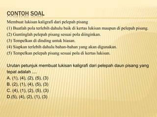 CONTOH SOAL
Membuat lukisan kaligrafi dari pelepah pisang
(1) Buatlah pola terlebih dahulu baik di kertas lukisan maupun di pelepah pisang.
(2) Guntinglah pelepah pisang sesuai pola diinginkan.
(3) Tempelkan di dinding untuk hiasan.
(4) Siapkan terlebih dahulu bahan-bahan yang akan digunakan.
(5) Tempelkan pelepah pisang sesuai pola di kertas lukisan.
Urutan petunjuk membuat lukisan kaligrafi dari pelepah daun pisang yang
tepat adalah ....
A. (1), (4), (2), (5), (3)
B. (2), (1), (4), (5), (3)
C. (4), (1), (2), (5), (3)
D.(5), (4), (2), (1), (3)
 