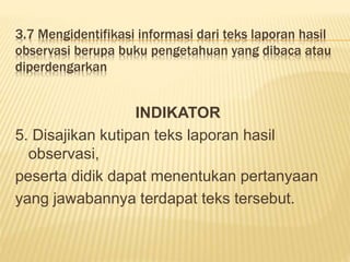 3.7 Mengidentifikasi informasi dari teks laporan hasil
observasi berupa buku pengetahuan yang dibaca atau
diperdengarkan
INDIKATOR
5. Disajikan kutipan teks laporan hasil
observasi,
peserta didik dapat menentukan pertanyaan
yang jawabannya terdapat teks tersebut.
 