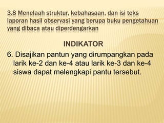 3.8 Menelaah struktur, kebahasaan, dan isi teks
laporan hasil observasi yang berupa buku pengetahuan
yang dibaca atau diperdengarkan
INDIKATOR
6. Disajikan pantun yang dirumpangkan pada
larik ke-2 dan ke-4 atau larik ke-3 dan ke-4
siswa dapat melengkapi pantu tersebut.
 