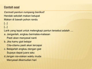 Contoh soal
Cermati pantun rumpang berikut!
Hendak sekolah makan ketupat
Makan di bawah pohon randu
[...]
[...]
Larik yang tepat untuk melengkapi pantun tersebut adalah ....
a. Janganlah, engkau bermalas-malasan
Pasti akan menyesal nanti
b. Jika kamu giat belajar
Cita-citamu pasti akan tercapai
c. Belajarlah engkau dengan giat
Supaya dapat juara satu
d.Jangan sia-siakan waktu muda
Menyesal dikemudian hari
 