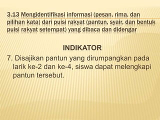 3.13 Mengidentifikasi informasi (pesan, rima, dan
pilihan kata) dari puisi rakyat (pantun, syair, dan bentuk
puisi rakyat setempat) yang dibaca dan didengar
INDIKATOR
7. Disajikan pantun yang dirumpangkan pada
larik ke-2 dan ke-4, siswa dapat melengkapi
pantun tersebut.
 