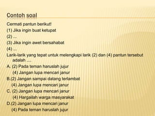 Contoh soal
Cermati pantun berikut!
(1) Jika ingin buat ketupat
(2) ...
(3) Jika ingin awet bersahabat
(4) ...
Larik-larik yang tepat untuk melengkapi larik (2) dan (4) pantun tersebut
adalah ....
A. (2) Pada teman haruslah jujur
(4) Jangan lupa mencari janur
B.(2) Jangan sampai datang terlambat
(4) Jangan lupa mencari janur
C. (2) Jangan lupa mencari janur
(4) Hargailah warga masyarakat
D.(2) Jangan lupa mencari janur
(4) Pada teman haruslah jujur
 