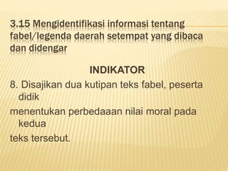3.15 Mengidentifikasi informasi tentang
fabel/legenda daerah setempat yang dibaca
dan didengar
INDIKATOR
8. Disajikan dua kutipan teks fabel, peserta
didik
menentukan perbedaaan nilai moral pada
kedua
teks tersebut.
 