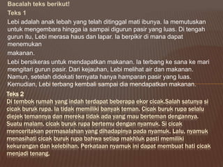 Bacalah teks berikut!
Teks 1
Lebi adalah anak lebah yang telah ditinggal mati ibunya. Ia memutuskan
untuk mengembara hingga ia sampai digurun pasir yang luas. Di tengah
gurun itu, Lebi merasa haus dan lapar. Ia berpikir di mana dapat
menemukan
makanan.
Lebi bersikeras untuk mendapatkan makanan. Ia terbang ke sana ke mari
mengitari gurun pasir. Dari kejauhan, Lebi melihat air dan makanan.
Namun, setelah didekati ternyata hanya hamparan pasir yang luas.
Kemudian, Lebi terbang kembali sampai dia mendapatkan makanan.
Teks 2
Di tembok rumah yang indah terdapat beberapa ekor cicak.Salah satunya si
cicak buruk rupa. Ia tidak memiliki banyak teman. Cicak buruk rupa selalu
diejek temannya dan mereka tidak ada yang mau berteman dengannya.
Suatu malam, cicak buruk rupa bertemu dengan nyamuk. Si cicak
menceritakan permasalahan yang dihadapinya pada nyamuk. Lalu, nyamuk
menasihati cicak buruk rupa bahwa setiap makhluk pasti memiliki
kekurangan dan kelebihan. Perkataan nyamuk ini dapat membuat hati cicak
menjadi tenang.
 