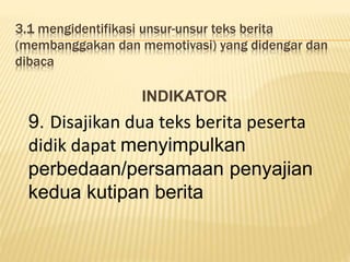3.1 mengidentifikasi unsur-unsur teks berita
(membanggakan dan memotivasi) yang didengar dan
dibaca
INDIKATOR
9. Disajikan dua teks berita peserta
didik dapat menyimpulkan
perbedaan/persamaan penyajian
kedua kutipan berita
 