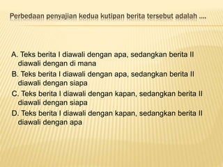 Perbedaan penyajian kedua kutipan berita tersebut adalah ….
A. Teks berita I diawali dengan apa, sedangkan berita II
diawali dengan di mana
B. Teks berita I diawali dengan apa, sedangkan berita II
diawali dengan siapa
C. Teks berita I diawali dengan kapan, sedangkan berita II
diawali dengan siapa
D. Teks berita I diawali dengan kapan, sedangkan berita II
diawali dengan apa
 