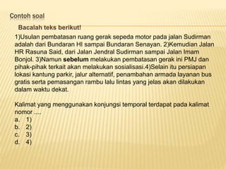 Contoh soal
Bacalah teks berikut!
1)Usulan pembatasan ruang gerak sepeda motor pada jalan Sudirman
adalah dari Bundaran HI sampai Bundaran Senayan. 2)Kemudian Jalan
HR Rasuna Said, dari Jalan Jendral Sudirman sampai Jalan Imam
Bonjol. 3)Namun sebelum melakukan pembatasan gerak ini PMJ dan
pihak-pihak terkait akan melakukan sosialisasi.4)Selain itu persiapan
lokasi kantung parkir, jalur alternatif, penambahan armada layanan bus
gratis serta pemasangan rambu lalu lintas yang jelas akan dilakukan
dalam waktu dekat.
Kalimat yang menggunakan konjungsi temporal terdapat pada kalimat
nomor ....
a. 1)
b. 2)
c. 3)
d. 4)
 