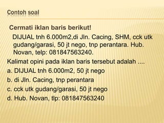 Contoh soal
Cermati iklan baris berikut!
DIJUAL tnh 6.000m2,di Jln. Cacing, SHM, cck utk
gudang/garasi, 50 jt nego, tnp perantara. Hub.
Novan, telp: 081847563240.
Kalimat opini pada iklan baris tersebut adalah ....
a. DIJUAL tnh 6.000m2, 50 jt nego
b. di Jln. Cacing, tnp perantara
c. cck utk gudang/garasi, 50 jt nego
d. Hub. Novan, tlp: 081847563240
 