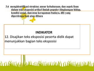 3.6 mengidentifikasi struktur, unsur kebahasaan, dan aspek lisan
dalam teks eksposisi artikel ilmiah populer (lingkungan hidup,
kondisi sosial, dan/atau keragaman budaya, dll) yang
diperdengarkan atau dibaca
menunjukkan bagian teks
eksposisi
INDIKATOR
12. Disajikan teks eksposisi peserta didik dapat
menunjukkan bagian teks eksposisi
 