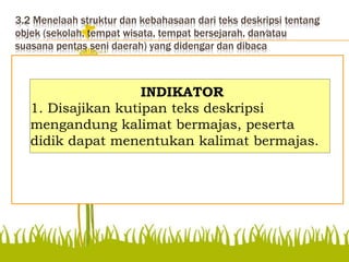 3.2 Menelaah struktur dan kebahasaan dari teks deskripsi tentang
objek (sekolah, tempat wisata, tempat bersejarah, dan⁄atau
suasana pentas seni daerah) yang didengar dan dibaca
Disajikan kutipan teks
deskripsi mengandung
kalimat bermajas, peserta
didik dapat menentukan
kalimat bermajas.
INDIKATOR
1. Disajikan kutipan teks deskripsi
mengandung kalimat bermajas, peserta
didik dapat menentukan kalimat bermajas.
 