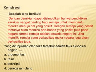 Contoh soal
Bacalah teks berikut!
Dengan demikian dapat disimpulkan bahwa pendidikan
karakter sangat penting bagi remaja untuk membantu
mereka menuju hal yang positif. Dengan remaja yang positif
tentunya akan memicu perubahan yang positif pula pada
negara karena remaja adalah pewaris negara ini. Jika
memiliki remaja yang berkualitas maka negara juga akan
berkualitas juga.
Yang ditunjukkan oleh teks tersebut adalah teks eksposisi
bagian ....
a. argumentasi
b. tesis
c. deskripsi
d. penegasan ulang
 