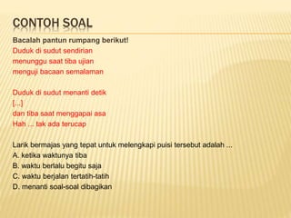 CONTOH SOAL
Bacalah pantun rumpang berikut!
Duduk di sudut sendirian
menunggu saat tiba ujian
menguji bacaan semalaman
Duduk di sudut menanti detik
[...]
dan tiba saat menggapai asa
Hah ... tak ada terucap
Larik bermajas yang tepat untuk melengkapi puisi tersebut adalah ...
A. ketika waktunya tiba
B. waktu berlalu begitu saja
C. waktu berjalan tertatih-tatih
D. menanti soal-soal dibagikan
 