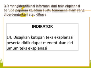 3.9 mengidentifikasi informasi dari teks ekplanasi
berupa paparan kejadian suatu fenomena alam yang
diperdengarkan atau dibaca
menentukan ciri umum teks
eksplanasi
INDIKATOR
14. Disajikan kutipan teks eksplanasi
peserta didik dapat menentukan ciri
umum teks eksplanasi
 