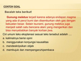 CONTOH SOAL
Bacalah teks berikut!
Gunung meletus terjadi karena adanya endapan magma
yang ada di perut bumi dan disemburkan oleh gas dengan
kekuatan besar. Selain tsunami, gunung meletus juga
menjadi salah satu bencana alam yang mengerikan dan
bisa menyebabkan banyak korban jiwa.
Ciri umum teks eksplanasi sesuai teks tersebut adalah ....
a. kalimatnya berisi opini
b. menggunakan konjungsi kausalitas
c. mendeskripsikan objek
d. membujuk dan mempengaruhipembaca
 