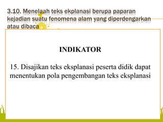 3.10. Menelaah teks ekplanasi berupa paparan
kejadian suatu fenomena alam yang diperdengarkan
atau dibaca
menentukan pola
pengembangan teks eksplanasi
INDIKATOR
15. Disajikan teks eksplanasi peserta didik dapat
menentukan pola pengembangan teks eksplanasi
 