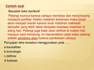 Contoh soal
Bacalah teks berikut!
Pelangi muncul karena cahaya membias dan menyimpang
menjauhi partikel. Ketika matahari terbenam maka langit
akan menjadi merah karena sinar matahari melewati
atmosfer yang lebih tebal daripada keadaan matahari di
siang hari. Pelangi juga tidak akan terlihat di malam hari
maupun saat mendung, ini menandakan jelas kalau pelangi
adalah peristiwa alam karena pembiasan cahaya.
Penyajian teks tersebut menggunakan pola ….
a.kausalitas
b.kronologis
c.definisi
d.ilustrasi
 