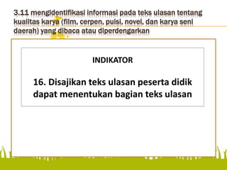 3.11 mengidentifikasi informasi pada teks ulasan tentang
kualitas karya (film, cerpen, puisi, novel, dan karya seni
daerah) yang dibaca atau diperdengarkan
menentukan bagian teks ulasan
INDIKATOR
16. Disajikan teks ulasan peserta didik
dapat menentukan bagian teks ulasan
 