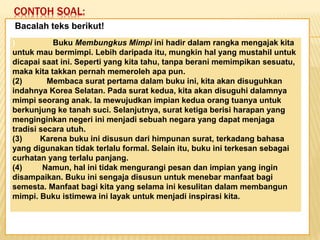 CONTOH SOAL:
Keadaan dunia yang semakin
mengglobal secara tidak langsung telah
memaksa kita untuk mempertajam
pengamatan kita terhadap informasi-
informasi yang beredar. Selain itu,
keadaan ini juga telah menuntut kita
untuk memperbaiki kualitas diri. Salah
satu kunci untuk mencapai beberapa
poin tersebut adalah dengan membaca.
Bacalah teks berikut!
) Buku Membungkus Mimpi ini hadir dalam rangka mengajak kita
untuk mau bermimpi. Lebih daripada itu, mungkin hal yang mustahil untuk
dicapai saat ini. Seperti yang kita tahu, tanpa berani memimpikan sesuatu,
maka kita takkan pernah memeroleh apa pun.
(2) Membaca surat pertama dalam buku ini, kita akan disuguhkan
indahnya Korea Selatan. Pada surat kedua, kita akan disuguhi dalamnya
mimpi seorang anak. Ia mewujudkan impian kedua orang tuanya untuk
berkunjung ke tanah suci. Selanjutnya, surat ketiga berisi harapan yang
menginginkan negeri ini menjadi sebuah negara yang dapat menjaga
tradisi secara utuh.
(3) Karena buku ini disusun dari himpunan surat, terkadang bahasa
yang digunakan tidak terlalu formal. Selain itu, buku ini terkesan sebagai
curhatan yang terlalu panjang.
(4) Namun, hal ini tidak mengurangi pesan dan impian yang ingin
disampaikan. Buku ini sengaja disusun untuk menebar manfaat bagi
semesta. Manfaat bagi kita yang selama ini kesulitan dalam membangun
mimpi. Buku istimewa ini layak untuk menjadi inspirasi kita.
 