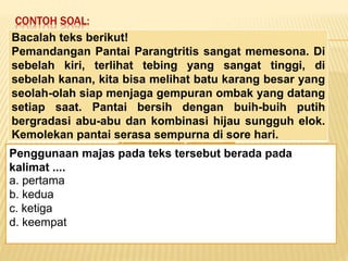 CONTOH SOAL:
Keadaan dunia yang semakin
mengglobal secara tidak langsung telah
memaksa kita untuk mempertajam
pengamatan kita terhadap informasi-
informasi yang beredar. Selain itu,
keadaan ini juga telah menuntut kita
untuk memperbaiki kualitas diri. Salah
satu kunci untuk mencapai beberapa
poin tersebut alah dengan membaca.
Penggunaan majas pada teks tersebut berada pada
kalimat ....
a. pertama
b. kedua
c. ketiga
d. keempat
Bacalah teks berikut!
Pemandangan Pantai Parangtritis sangat memesona. Di
sebelah kiri, terlihat tebing yang sangat tinggi, di
sebelah kanan, kita bisa melihat batu karang besar yang
seolah-olah siap menjaga gempuran ombak yang datang
setiap saat. Pantai bersih dengan buih-buih putih
bergradasi abu-abu dan kombinasi hijau sungguh elok.
Kemolekan pantai serasa sempurna di sore hari.
 