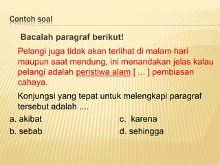 Contoh soal
Bacalah paragraf berikut!
Pelangi juga tidak akan terlihat di malam hari
maupun saat mendung, ini menandakan jelas kalau
pelangi adalah peristiwa alam [ ... ] pembiasan
cahaya.
Konjungsi yang tepat untuk melengkapi paragraf
tersebut adalah ....
a. akibat c. karena
b. sebab d. sehingga
 