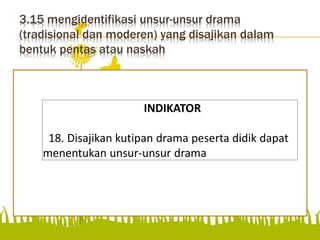 3.15 mengidentifikasi unsur-unsur drama
(tradisional dan moderen) yang disajikan dalam
bentuk pentas atau naskah
menentukan unsur-unsur drama
INDIKATOR
18. Disajikan kutipan drama peserta didik dapat
menentukan unsur-unsur drama
 