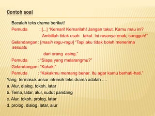 Contoh soal
Bacalah teks drama berikut!
Pemuda : [...] “Kemari! Kemarilah! Jangan takut. Kamu mau ini?
Ambillah tidak usah takut. Ini rasanya enak, sungguh!”
Gelandangan: [masih ragu-ragu] “Tapi aku tidak boleh menerima
sesuatu
dari orang asing.”
Pemuda : “Siapa yang melarangmu?”
Gelandangan: “Kakak.”
Pemuda : “Kakakmu memang benar. Itu agar kamu berhati-hati.”
Yang termasuk unsur intrinsik teks drama adalah ....
a. Alur, dialog, tokoh, latar
b. Tema, latar, alur, sudut pandang
c. Alur, tokoh, prolog, latar
d. prolog, dialog, latar, alur
 