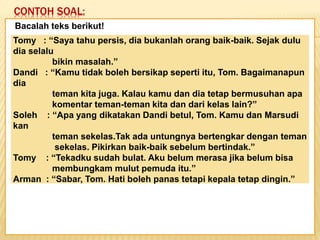 CONTOH SOAL:
Keadaan dunia yang semakin
mengglobal secara tidak langsung telah
memaksa kita untuk mempertajam
pengamatan kita terhadap informasi-
informasi yang beredar. Selain itu,
keadaan ini juga telah menuntut kita
untuk memperbaiki kualitas diri. Salah
satu kunci untuk mencapai beberapa
poin tersebut adalah dengan membaca.
Bacalah teks berikut!
Tomy : “Saya tahu persis, dia bukanlah orang baik-baik. Sejak dulu
dia selalu
bikin masalah.”
Dandi : “Kamu tidak boleh bersikap seperti itu, Tom. Bagaimanapun
dia
teman kita juga. Kalau kamu dan dia tetap bermusuhan apa
komentar teman-teman kita dan dari kelas lain?”
Soleh : “Apa yang dikatakan Dandi betul, Tom. Kamu dan Marsudi
kan
teman sekelas.Tak ada untungnya bertengkar dengan teman
sekelas. Pikirkan baik-baik sebelum bertindak.”
Tomy : “Tekadku sudah bulat. Aku belum merasa jika belum bisa
membungkam mulut pemuda itu.”
Arman : “Sabar, Tom. Hati boleh panas tetapi kepala tetap dingin.”
 