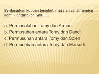 Berdasarkan kutipan tersebut, masalah yang memicu
konflik antartokoh, yaitu ....
a. Permasalahan Tomy dan Arman
b. Permusuhan antara Tomy dan Dandi
c. Permusuhan antara Tomy dan Soleh
d. Permusuhan antara Tomy dan Marsudi
 