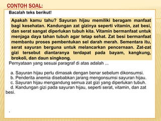 CONTOH SOAL:
Keadaan dunia yang semakin
mengglobal secara tidak langsung telah
memaksa kita untuk mempertajam
pengamatan kita terhadap informasi-
informasi yang beredar. Selain itu,
keadaan ini juga telah menuntut kita
untuk memperbaiki kualitas diri. Salah
satu kunci untuk mencapai beberapa
poin tersebut adalah dengan membaca.
Bacalah teks berikut!
Pernyataan yang sesuai paragraf di atas adalah ...
a. Sayuran hijau perlu dimasak dengan benar sebelum dikonsumsi.
b. Penderita anemia disebabkan jarang mengonsumsi sayuran hijau.
c. Sayuran hijau mengandung semua zat gizi yang diperlukan tubuh.
d. Kandungan gizi pada sayuran hijau, seperti serat, vitamin, dan zat
besi.
.
Apakah kamu tahu? Sayuran hijau memiliki beragam manfaat
bagi kesehatan. Kandungan zat gizinya seperti vitamin, zat besi,
dan serat sangat diperlukan tubuh kita. Vitamin bermanfaat untuk
menjaga daya tahan tubuh agar tetap sehat. Zat besi bermanfaat
membantu proses pembentukan sel darah merah. Sementara itu,
serat sayuran berguna untuk melancarkan pencernaan. Zat-zat
gizi tersebut diantaranya terdapat pada bayam, kangkung,
brokoli, dan daun singkong.
 